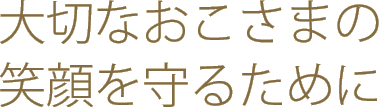 大切なおこさまの笑顔を守るために